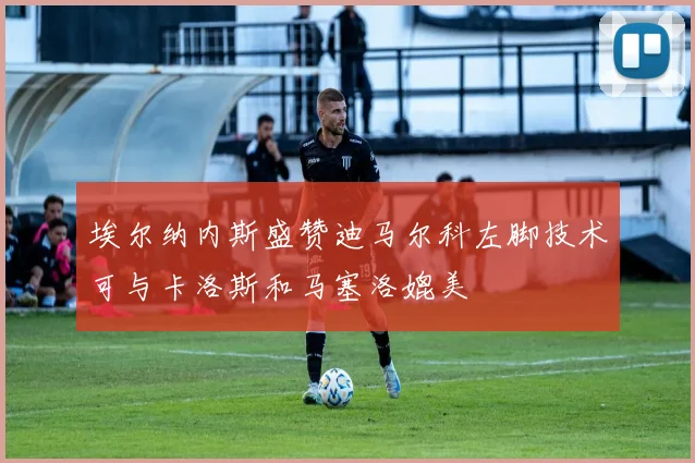 埃尔纳内斯盛赞迪马尔科左脚技术可与卡洛斯和马塞洛媲美