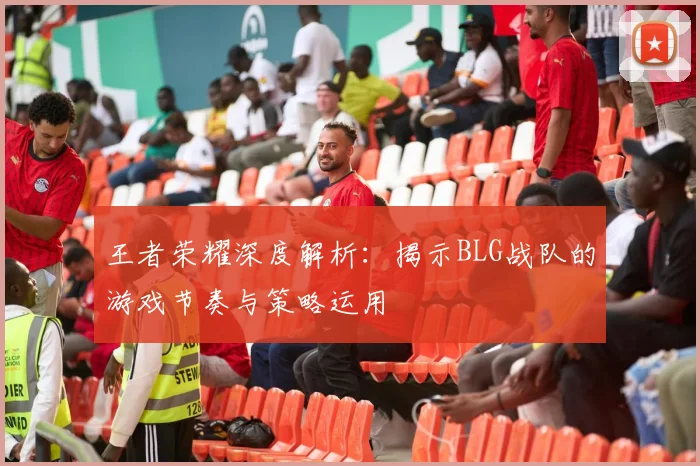 王者荣耀深度解析：揭示BLG战队的游戏节奏与策略运用