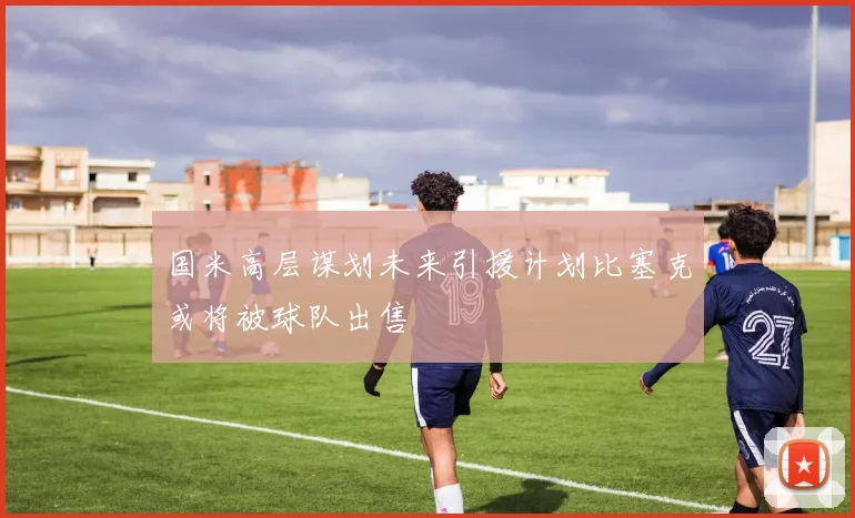 国米高层谋划未来引援计划比塞克或将被球队出售