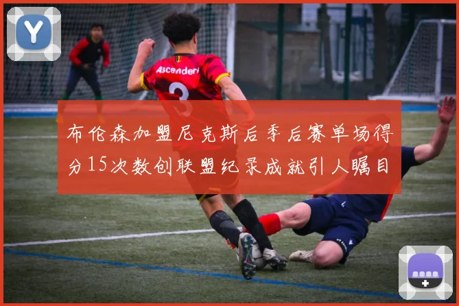 布伦森加盟尼克斯后季后赛单场得分15次数创联盟纪录成就引人瞩目
