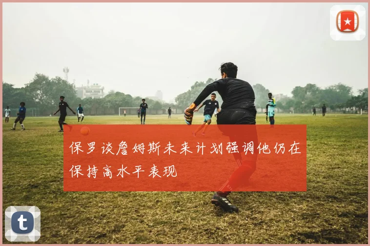 保罗谈詹姆斯未来计划强调他仍在保持高水平表现