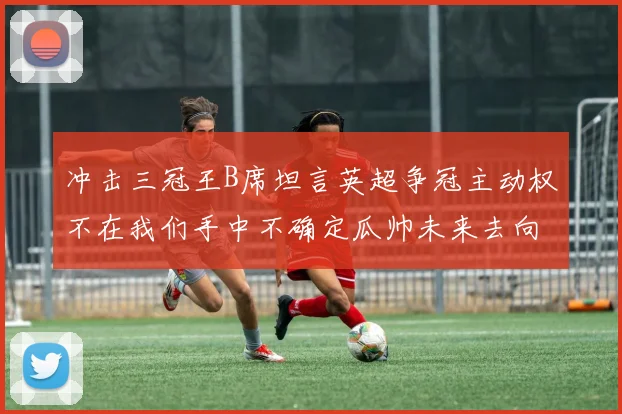 冲击三冠王B席坦言英超争冠主动权不在我们手中不确定瓜帅未来去向