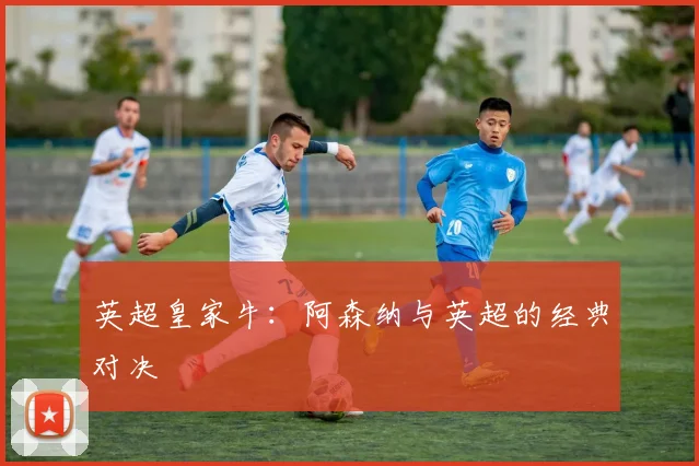 英超皇家牛：阿森纳与英超的经典对决