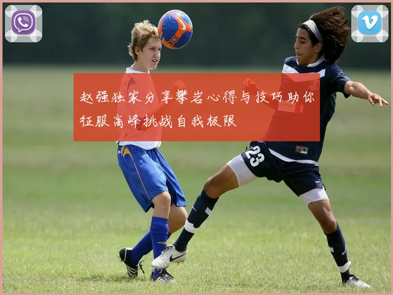 赵强独家分享攀岩心得与技巧助你征服高峰挑战自我极限
