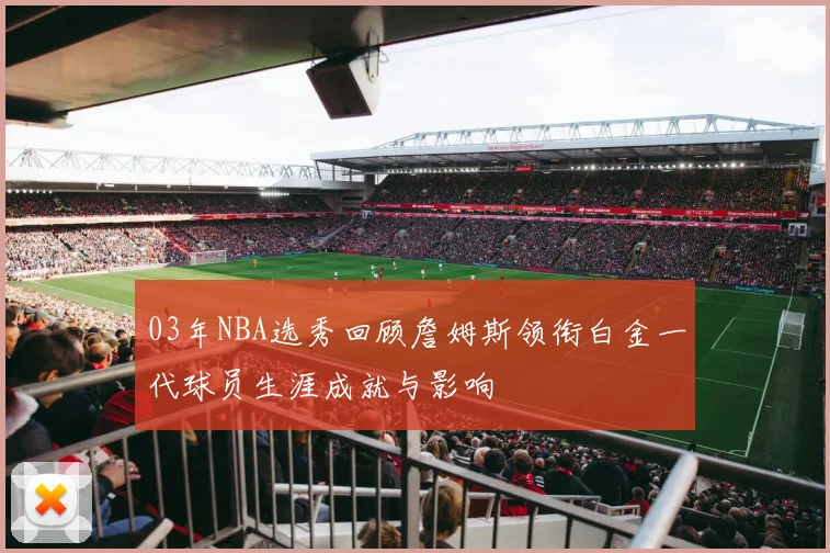 03年NBA选秀回顾詹姆斯领衔白金一代球员生涯成就与影响