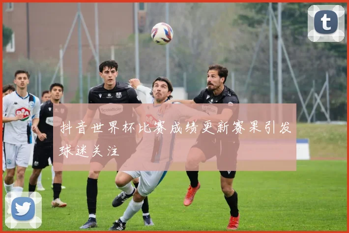 抖音世界杯比赛成绩更新赛果引发球迷关注