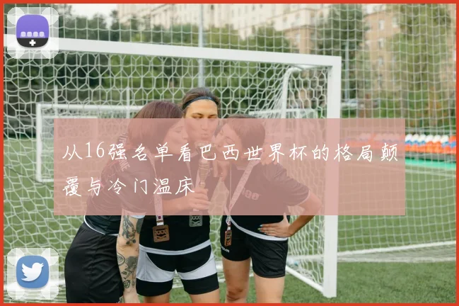 从16强名单看巴西世界杯的格局颠覆与冷门温床