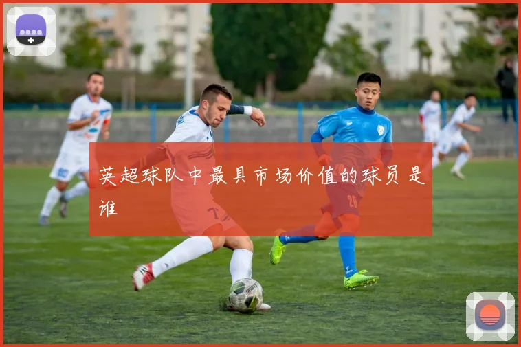 英超球队中最具市场价值的球员是谁