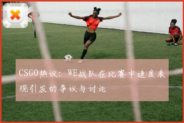 CSGO热议：WE战队在比赛中速度表现引发的争议与讨论