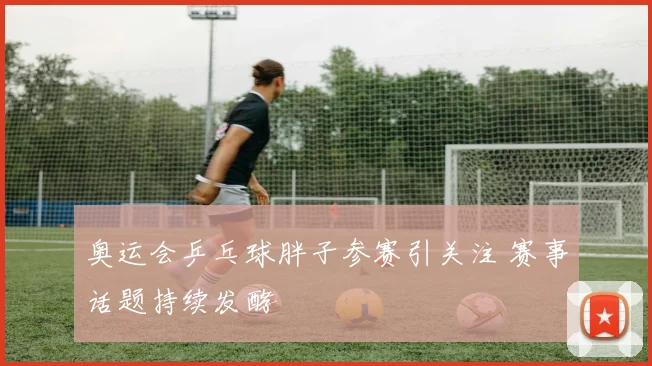 奥运会乒乓球胖子参赛引关注 赛事话题持续发酵